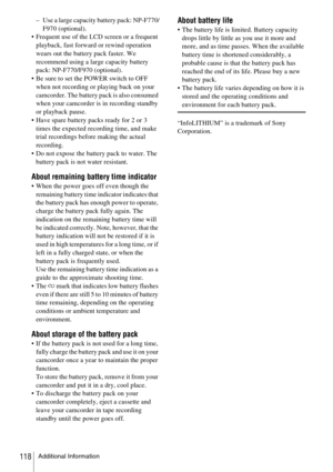 Page 118Additional Information118
– Use a large capacity battery pack: NP-F770/
F970 (optional).
 Frequent use of the LCD screen or a frequent 
playback, fast forward or rewind operation 
wears out the battery pack faster. We 
recommend using a large capacity battery 
pack: NP-F770/F970 (optional).
 Be sure to set the POWER switch to OFF 
when not recording or playing back on your 
camcorder. The battery pack is also consumed 
when your camcorder is in recording standby 
or playback pause.
 Have spare battery...