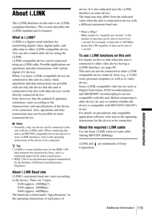 Page 119Additional Information
Additional Information119
About i.LINK
The i.LINK Interface on this unit is an i.LINK-
compliant Interface. This section describes the 
i.LINK standard and its features.
What is i.LINK?
i.LINK is a digital serial interface for 
transferring digital video, digital audio, and 
other data to other i.LINK-compatible device. 
You can also control other device using the 
i.LINK.
i.LINK-compatible device can be connected 
using an i.LINK cable. Possible applications are 
operations and...