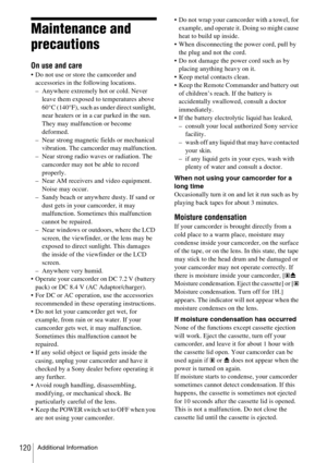 Page 120Additional Information120
Maintenance and 
precautions
On use and care
 Do not use or store the camcorder and 
accessories in the following locations.
– Anywhere extremely hot or cold. Never 
leave them exposed to temperatures above 
60°C (140°F), such as under direct sunlight, 
near heaters or in a car parked in the sun. 
They may malfunction or become 
deformed.
– Near strong magnetic fields or mechanical 
vibration. The camcorder may malfunction.
– Near strong radio waves or radiation. The 
camcorder...