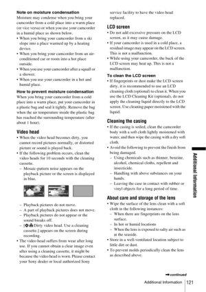 Page 121Additional Information
Additional Information121
Note on moisture condensation
Moisture may condense when you bring your 
camcorder from a cold place into a warm place 
(or vice versa) or when you use your camcorder 
in a humid place as shown below.
 When you bring your camcorder from a ski 
slope into a place warmed up by a heating 
device.
 When you bring your camcorder from an air-
conditioned car or room into a hot place 
outside.
 When you use your camcorder after a squall or 
a shower.
 When...