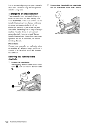 Page 122Additional Information122
It is recommended you operate your camcorder 
about once a month to keep it in an optimum 
state for a long time.
To charge the pre-installed battery
Your camcorder has a pre-installed battery to 
retain the date, time, and other settings even 
when the POWER switch is set to OFF. The pre-
installed battery is always charged while you 
are using your camcorder but it will get 
discharged gradually if you do not use your 
camcorder. The battery will be fully discharged 
in about...