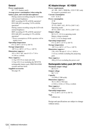 Page 124Additional Information124
General
Power requirements
DC 7.2 V (battery pack)
Average power consumption (when using the 
battery pack, and external microphones)
During camera recording using the viewfinder 
with normal brightness:
HDV recording 8.0 W at 60 Hz operation*
DVCAM (DV) recording 7.6 W at 60 Hz 
operation*
During camera recording using the LCD with 
normal brightness:
HDV recording 8.5 W at 60 Hz operation*
DVCAM (DV) recording 8.1 W at 60 Hz 
operation*
* Power consumption at 50 Hz operation...