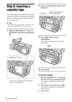 Page 18Getting started18
Step 6: Inserting a 
cassette tape
For the information about the type of cassette 
you can use with your camcorder, and details 
on these cassettes (such as write-protection, 
etc.), see page 114.
bNote
 Do not force the cassette into the compartment. This 
may cause a malfunction of your camcorder.
1Slide the OPEN/EJECT  lever in 
the direction of the arrow and open the 
lid.
The cassette compartment automatically 
comes out and opens up.
2Insert a cassette with its window-side...