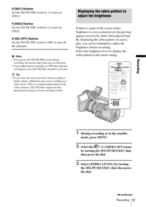 Page 31Recording
Recording31
If [ND1] flashes
Set the ND FILTER switch to 1 to turn on 
[ND1].
If [ND2] flashes
Set the ND FILTER switch to 2 to turn on 
[ND2].
If [ND OFF] flashes
Set the ND FILTER switch to OFF to turn off 
the indicator.
bNote
 If you move the ND FILTER switch during 
recording, the picture and sound may be distorted.
 If you adjust the iris manually, no ND filter indicator 
will appear even if the ND filter should be activated.
zTip
 If you close the iris extensively when recording a...