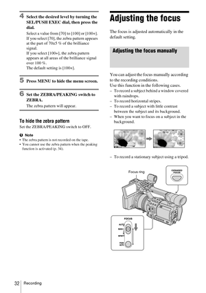 Page 32Recording32
4Select the desired level by turning the 
SEL/PUSH EXEC dial, then press the 
dial.
Select a value from [70] to [100] or [100+]. 
If you select [70], the zebra pattern appears 
at the part of 70±5 % of the brilliance 
signal.
If you select [100+], the zebra pattern 
appears at all areas of the brilliance signal 
over 100 %.
The default setting is [100+].
5Press MENU to hide the menu screen.
6Set the ZEBRA/PEAKING switch to 
ZEBRA.
The zebra pattern will appear.
To hide the zebra pattern
Set...