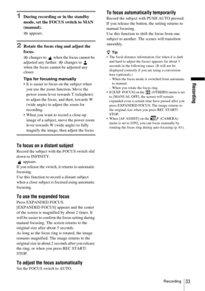 Page 33Recording
Recording33
1During recording or in the standby 
mode, set the FOCUS switch to MAN 
(manual).
9 appears.
2Rotate the focus ring and adjust the 
focus.
9 changes to   when the focus cannot be 
adjusted any farther. 9 changes to   
when the focus cannot be adjusted any 
closer.
Tips for focusing manually
 It is easier to focus on the subject when 
you use the zoom function. Move the 
power zoom lever towards T (telephoto) 
to adjust the focus, and then, towards W 
(wide angle) to adjust the zoom...