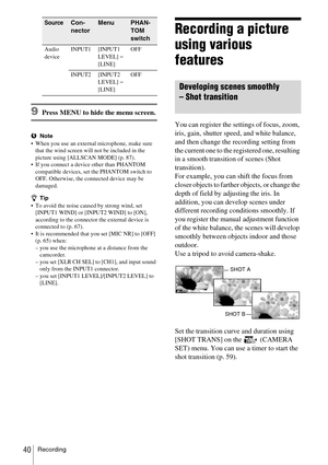 Page 40Recording40
9Press MENU to hide the menu screen.
bNote
 When you use an external microphone, make sure 
that the wind screen will not be included in the 
picture using [ALLSCAN MODE] (p. 87).
 If you connect a device other than PHANTOM 
compatible devices, set the PHANTOM switch to 
OFF. Otherwise, the connected device may be 
damaged.
zTip
 To avoid the noise caused by strong wind, set 
[INPUT1 WIND] or [INPUT2 WIND] to [ON], 
according to the connector the external device is 
connected to (p. 67)....