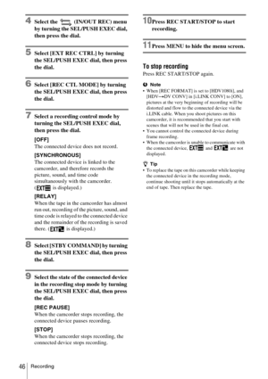 Page 46Recording46
4Select the   (IN/OUT REC) menu 
by turning the SEL/PUSH EXEC dial, 
then press the dial.
5Select [EXT REC CTRL] by turning 
the SEL/PUSH EXEC dial, then press 
the dial.
6Select [REC CTL MODE] by turning 
the SEL/PUSH EXEC dial, then press 
the dial.
7Select a recording control mode by 
turning the SEL/PUSH EXEC dial, 
then press the dial.
[OFF]
The connected device does not record.
[SYNCHRONOUS]
The connected device is linked to the 
camcorder, and therefore records the 
picture, sound, and...