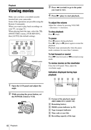 Page 48Playback48
Playback
Viewing movies
Make sure you have a recorded cassette 
inserted into your camcorder.
Some of the operations are possible using the 
Remote Commander.
When you want to play back recordings on 
your TV, see page 52.
When playing back the tape, select the   
(IN/OUT REC) menu, [VCR HDV/DV], 
then [AUTO] (the default setting).
1Open the LCD panel and adjust the 
angle.
2While pressing the green button, set 
the POWER switch to VCR.
3Press m (rewind) to go to the point 
you want to view....