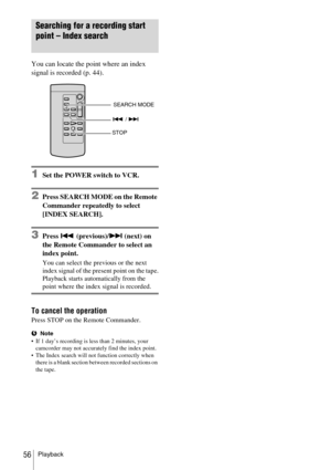 Page 56Playback56
Searching for a recording start 
point – Index search
You can locate the point where an index 
signal is recorded (p. 44).
1Set the POWER switch to VCR.
2Press SEARCH MODE on the Remote 
Commander repeatedly to select 
[INDEX SEARCH].
3Press . (previous)/> (next) on 
the Remote Commander to select an 
index point.
You can select the previous or the next 
index signal of the present point on the tape.
Playback starts automatically from the 
point where the index signal is recorded.
To cancel...