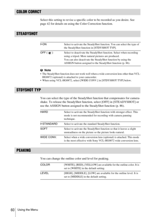 Page 60Using the Menu60
COLOR CORRCT
Select this setting to revise a specific color to be recorded as you desire. See 
page 42 for details on using the Color Correction function.
STEADYSHOT
bNote The SteadyShot function does not work well when a wide conversion lens other than VCL-
HG0872 (optional) is attached to your camcorder.
 When using VCL-HG0872, select [WIDE CONV.] in [STDYSHOT TYP] below.
STDYSHOT TYP
You can select the type of the SteadyShot function that compensates for camera-
shake. To release...