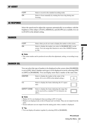 Page 61Using the Menu
Using the Menu61
AF ASSIST
 
AE RESPONSE
Select the speed used to adjust the exposure automatically in accordance with the 
brightness of the subject. [FAST], [MIDDLE], and [SLOW] are available. It is set 
to [FAST] in the default setting.
MARKER
 
bNote The center marker and its position do not affect the adjustment, setting, or recording in any 
way.
MARKER SEL
You can select the type of marker to be displayed on the screen when [MARKER] 
is set to [ON]. Select whether each type is to...