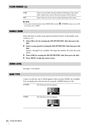 Page 62Using the Menu62
FLCKR REDUCE 
bNote You cannot select this item when [50i/60i SEL] on the   (OTHERS) menu is set to 50i. 
It is always set to [OFF].
HANDLE ZOOM
Select this item to set the zoom speed of position H and L of the handle zoom 
switch (p. 23).
1Select [H] or [L] by turning the SEL/PUSH EXEC dial, then press the 
dial.
2Select a zoom speed by turning the SEL/PUSH EXEC dial, then press the 
dial.
Speeds 1 through 8 are available. The larger the number, the faster the zoom 
speed.
3Select [OK]...