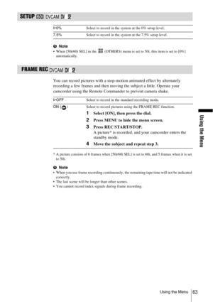 Page 63Using the Menu
Using the Menu63
SETUP    
bNote When [50i/60i SEL] in the   (OTHERS) menu is set to 50i, this item is set to [0%] 
automatically.
 FRAME REC   
You can record pictures with a stop-motion animated effect by alternately 
recording a few frames and then moving the subject a little. Operate your 
camcorder using the Remote Commander to prevent camera shake.
* A picture consists of 6 frames when [50i/60i SEL] is set to 60i, and 5 frames when it is set 
to 50i.
b
Note When you use frame...