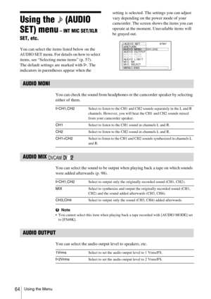 Page 64Using the Menu64
Using the   (AUDIO 
SET) menu
 – INT MIC SET/XLR 
SET, etc.
You can select the items listed below on the 
AUDIO SET menu. For details on how to select 
items, see “Selecting menu items” (p. 57).
The default settings are marked with G. The 
indicators in parentheses appear when the setting is selected. The settings you can adjust 
vary depending on the power mode of your 
camcorder. The screen shows the items you can 
operate at the moment. Unavailable items will 
be grayed out.
AUDIO...