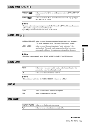 Page 65Using the Menu
Using the Menu65
AUDIO MODE   
bNote You can add sound only on a tape recorded in Fs32K mode in DVCAM format. You cannot 
add sound on a tape recorded in Fs48K mode.
 [FS48K] is selected automatically in the HDV format.
AUDIO LOCK 
bNote This item is automatically set to [LOCK MODE] in the DVCAM/HDV format.
AUDIO LIMIT
bNote This setting is valid when the AUDIO SELECT switch is set to MAN.
MIC NR
MIC SELECT
GFS32K ( )Select to record in 12-bit mode (2 stereo sounds) in DVCAM/DV SP...