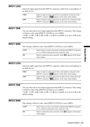 Page 67Using the Menu
Using the Menu67
INPUT1 LEVEL
Select the input signal from the INPUT1 connector, either from a microphone or 
an audio device.
INPUT1 TRIM
You can select the level of input signal from the INPUT1 connector. This setting 
is effective only when [INPUT1 LEVEL] is set to [MIC].
-18 dB, -12 dB, -6 dB, 0 dB, +6 dB, +12 dB are available. It is set to 0 dB in the 
default setting.
INPUT1 WIND
This setting is effective only when [INPUT1 LEVEL] is set to [MIC].
INPUT2 LEVEL
Select the input signal...