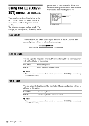 Page 68Using the Menu68
Using the   (LCD/VF 
SET) menu
 – LCD COLOR, etc.
You can select the items listed below on the 
LCD/VF SET menu. For details on how to 
select items, see “Selecting menu items” 
(p. 57).
The default settings are marked with G. The 
settings you can adjust vary depending on the power mode of your camcorder. The screen 
shows the items you can operate at the moment. 
Unavailable items will be grayed out.
LCD COLOR
Turn the SEL/PUSH EXEC dial to adjust the color on the LCD screen. The...