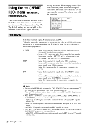 Page 70Using the Menu70
Using the   (IN/OUT 
REC) menu
 – REC FORMAT/
DOWN CONVERT, etc.
You can select the items listed below on the IN/
OUT REC menu. For details on how to select 
these items, see “Selecting menu items” (p. 57).
The default settings are marked with G. The 
indicators in parentheses appear when the setting is selected. The settings you can adjust 
vary depending on the power mode of your 
camcorder. The screen shows the items you can 
operate at the moment. Unavailable items will 
be grayed...