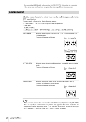 Page 74Using the Menu74
 Disconnect the i.LINK cable before setting [i.LINK CONV]. Otherwise, the connected 
video device may not be able to recognize the video signal from this camcorder.
DOWN CONVERT
Select the picture format to be output when you play back the tape recorded in the 
HDV specification.
This setting is effective for the following output:
- COMPONENT OUTPUT (at 480p/480i and 576p/576i)
- S VIDEO
- AUDIO/VIDEO
- i.LINK (when [HDVtDV CONV] is set to [ON] in [i.LINK CONV])
zTip When you view...