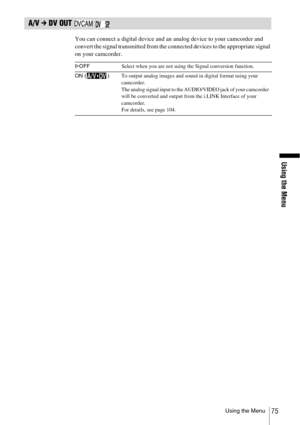 Page 75Using the Menu
Using the Menu75
A/V c DV OUT   
You can connect a digital device and an analog device to your camcorder and 
convert the signal transmitted from the connected devices to the appropriate signal 
on your camcorder.
GOFF Select when you are not using the Signal conversion function.
ON ( )To output analog images and sound in digital format using your 
camcorder.
The analog signal input to the AUDIO/VIDEO jack of your camcorder 
will be converted and output from the i.LINK Interface of your...