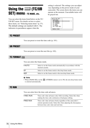 Page 76Using the Menu76
Using the   (TC/UB 
SET) menu
 – TC MAKE, etc.
You can select the items listed below on the TC/
UB SET menu. For details on how to select 
these items, see “Selecting menu items” (p. 57).
The default settings are marked with G. The 
indicators in parentheses appear when the setting is selected. The settings you can adjust 
vary depending on the power mode of your 
camcorder. The screen shows the items you can 
operate at the moment. Unavailable items will 
be grayed out.
TC PRESET
You...