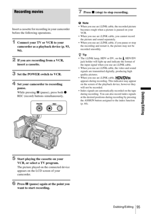 Page 95Dubbing/Editing
Dubbing/Editing95
Recording movies
Insert a cassette for recording in your camcorder 
before the following operations.
1Connect your TV or VCR to your 
camcorder as a playback device (p. 93, 
94).
2If you are recording from a VCR, 
insert a cassette.
3Set the POWER switch to VCR.
4Set your camcorder to recording 
pause.
While pressing X (pause), press both z 
REC (record) buttons simultaneously.
5Start playing the cassette on your 
VCR, or select a TV program.
The picture played on the...