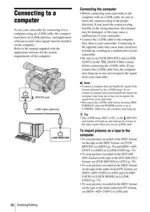 Page 96Dubbing/Editing96
Connecting to a 
computer
To use your camcorder by connecting it to a 
computer using an i.LINK cable, the computer 
must have an i.LINK interface, and application 
software to read video signals must be installed 
on the computer.
Refer to the manual supplied with the 
application software for the system 
requirements of the computer.
Connecting the computer
 Before connecting your camcorder to the 
computer with an i.LINK cable, be sure to 
insert the connector plug in the proper...