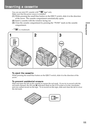 Page 1111
Getting started
Inserting a cassette
You can use mini DV cassette with  logo* only.
Make sure that the power source is installed.
(1)While pressing the small blue button on the EJECT switch, slide it in the direction
of the arrow. The cassette compartment automatically opens.
(2)Insert a cassette with the window facing out.
(3)Close the cassette compartment by pressing the ÒPUSHÓ mark on the cassette
compartment.
*   is a trademark.
To eject the cassetteWhile pressing the small blue button on the...
