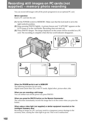 Page 102102
Recording still images on PC cards (not
supplied) Ð memory photo recording
You can record still images with all the pixels (progressive) on an optional PC card.
Before operation
Insert a PC card into the unit.
(1)Set the POWER switch to MEMORY. Make sure that the lock knob is set to the
right (unlock) position.
(2)Keep pressing PHOTO lightly. A picture freezes and ÒCAPTUREÓ appears on the
LCD screen or in the viewfinder. Recording does not start yet.
(3)Press PHOTO deeper. The image displayed on the...