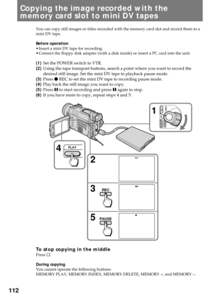 Page 112112
Copying the image recorded with the
memory card slot to mini DV tapes
You can copy still images or titles recorded with the memory card slot and record them to a
mini DV tape.
Before operation
¥ Insert a mini DV tape for recording.
¥ Connect the floppy disk adapter (with a disk inside) or insert a PC card into the unit.
(1)Set the POWER switch to VTR.
(2)Using the tape transport buttons, search a point where you want to record the
desired still image. Set the mini DV tape to playback pause mode....