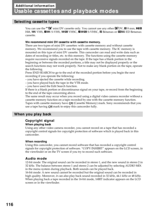 Page 116116
Additional information
Usable cassettes and playback modes
Selecting cassette types
You can use the  mini DV cassette only. You cannot use any other DV, h 8 mm, H
Hi8, j VHS, k S-VHS, ð VHSC, K S-VHSC, l Betamax or Â ED Betamax
cassette.
We recommend mini DV cassette with cassette memory.
There are two types of mini DV cassettes: with cassette memory and without cassette
memory. We recommend you to use the tape with cassette memory. The IC memory is
mounted on this type of mini DV cassette. This...