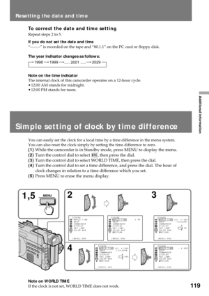 Page 119119
Additional information
To correct the date and time setting
Repeat steps 2 to 5.
If you do not set the date and time
Ò--.--.--Ó is recorded on the tape and Ò80.1.1Ó on the PC card or floppy disk.
The year indicator changes as follows:
Note on the time indicator
The internal clock of this camcorder operates on a 12-hour cycle.
¥ 12:00 AM stands for midnight.
¥ 12:00 PM stands for noon.
Simple setting of clock by time difference
You can easily set the clock for a local time by a time difference in the...