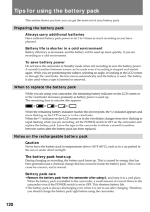 Page 120120
Tips for using the battery pack
This section shows you how you can get the most out of your battery pack.
Preparing the battery pack
Always carry additional batteriesHave sufficient battery pack power to do 2 to 3 times as much recording as you have
planned.
Battery life is shorter in a cold environmentBattery efficiency is decreased, and the battery will be used up more quickly, if you are
recording in a cold environment.
To save battery powerDo not leave the camcorder in Standby mode when not...