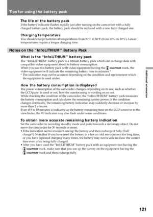 Page 121121
Additional information
Tips for using the battery pack
The life of the battery packIf the battery indicator flashes rapidly just after turning on the camcorder with a fully
charged battery pack, the battery pack should be replaced with a new fully charged one.
Charging temperatureYou should charge batteries at temperatures from 50¡F to 86¡F (from 10¡C to 30¡C). Lower
temperatures require a longer charging time.
Notes on the ÒInfoLITHIUMÓ Battery Pack
What is the ÒInfoLITHIUMÓ battery pack
The...