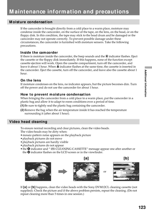 Page 123123
Additional information
Moisture condensation
If the camcorder is brought directly from a cold place to a warm place, moisture may
condense inside the camcorder, on the surface of the tape, on the lens, on the head, or on the
floppy disk. In this condition, the tape may stick to the head drum and be damaged or the
camcorder may not operate correctly. To prevent possible damage under these
circumstances, the camcorder is furnished with moisture sensors. Take the following
precautions.
Inside the...