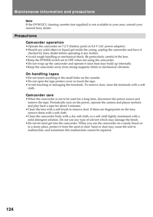 Page 124124
Maintenance information and precautions
Note
If the DVM12CL cleaning cassette (not supplied) is not available in your area, consult your
nearest Sony dealer.
Precautions
Camcorder operation¥ Operate the camcorder on 7.2 V (battery pack) or 8.4 V (AC power adaptor).
¥ Should any solid object or liquid get inside the casing, unplug the camcorder and have it
checked by Sony dealer before operating it any further.
¥ Avoid rough handling or mechanical shock. Be particularly careful of the lens.
¥ Keep the...