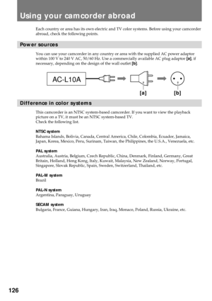 Page 126126
Each country or area has its own electric and TV color systems. Before using your camcorder
abroad, check the following points.
Power sources
You can use your camcorder in any country or area with the supplied AC power adaptor
within 100 V to 240 V AC, 50/60 Hz. Use a commercially available AC plug adaptor [a], if
necessary, depending on the design of the wall outlet [b].
Difference in color systems
This camcorder is an NTSC system-based camcorder. If you want to view the playback
picture on a TV, it...