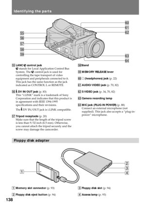 Page 138138
1Memory slot connector (p. 93)
2Floppy disk eject button (p. 94) %°LANC l control jack
l stands for Local Application Control Bus
System. The l control jack is used for
controlling the tape transport of video
equipment and peripherals connected to it.
This jack has the same function as the jack
indicated as CONTROL L or REMOTE.
%¤ 
 DV IN/OUT jack (p. 83)
This Òi.LINKÓ mark is a trademark of Sony
Corporation and indicates that this product is
in agreement with IEEE 1394-1995
specifications and their...