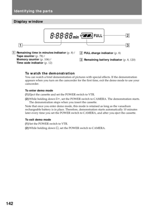 Page 142142
1Remaining time in minutes indicator (p. 8) /
Tape counter (p. 78) /
Memory counter (p. 106) /
Time code indicator (p. 12)
Identifying the parts
13
2
Display window
2FULL charge indicator (p. 8)
3Remaining battery indicator (p. 8, 120)
To watch the demonstrationYou can watch a brief demonstration of pictures with special effects. If the demonstration
appears when you turn on the camcorder for the first time, exit the demo mode to use your
camcorder.
To enter demo mode
(1)Eject the cassette and set...