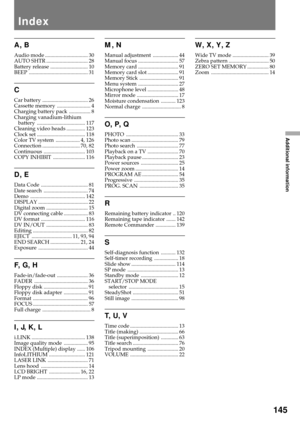 Page 145145
Additional information
M, N
Manual adjustment ................... 44
Manual focus .............................. 57
Memory card .............................. 91
Memory card slot ....................... 91
Memory Stick ............................. 91
Menu system .............................. 27
Microphone level ....................... 48
Mirror mode ............................... 17
Moisture condensation ........... 123
Normal charge ............................. 8
O, P, Q
PHOTO...