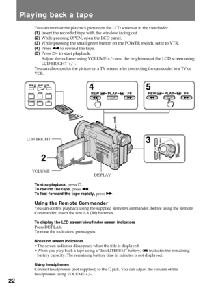 Page 2222
Playing back a tape
You can monitor the playback picture on the LCD screen or in the viewfinder.
(1)Insert the recorded tape with the window facing out.
(2)While pressing OPEN, open the LCD panel.
(3)While pressing the small green button on the POWER switch, set it to VTR.
(4)Press 0 to rewind the tape.
(5)Press á to start playback.
Adjust the volume using VOLUME +/Ð and the brightness of the LCD screen using
LCD BRIGHT +/Ð.
You can also monitor the picture on a TV screen, after connecting the...