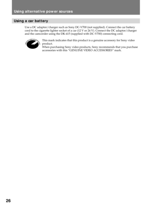 Page 2626
Using a car battery
Use a DC adaptor/charger such as Sony DC-V700 (not supplied). Connect the car battery
cord to the cigarette lighter socket of a car (12 V or 24 V). Connect the DC adaptor/charger
and the camcorder using the DK-415 (supplied with DC-V700) connecting cord.
This mark indicates that this product is a genuine accessory for Sony video
product.
When purchasing Sony video products, Sony recommends that you purchase
accessories with this ÒGENUINE VIDEO ACCESSORIESÓ mark.
Using alternative...