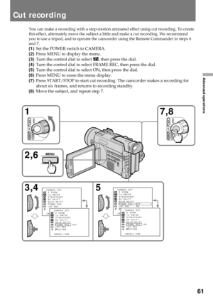 Page 6161
Advanced operations
You can make a recording with a stop-motion animated effect using cut recording. To create
this effect, alternately move the subject a little and make a cut recording. We recommend
you to use a tripod, and to operate the camcorder using the Remote Commander in steps 6
and 7.
(1)Set the POWER switch to CAMERA.
(2)Press MENU to display the menu.
(3)Turn the control dial to select 
, then press the dial.
(4)Turn the control dial to select FRAME REC, then press the dial.
(5)Turn the...