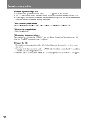 Page 6464
Superimposing a title
Notes on superimposing a title
¥ If you have not given any custom title, ÒÐ Ð Ð Ð ...Ó appears on the display.
¥ The FADER function works while the title is displayed, however, the title does not fade.
¥ If you display the menu or title menu while superimposing a title, the title is not recorded
while the menu or title menu is being displayed.
Title color changes as follows:
WHITE ÷ YELLOW ÷ VIOLET ÷ RED ÷ CYAN ÷ GREEN ÷ BLUE
Title size changes as follows:
SMALL ÷ LARGE
Title...