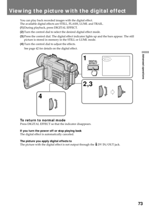 Page 7373
Advanced operations
Viewing the picture with the digital effect
You can play back recorded images with the digital effect.
The available digital effects are STILL, FLASH, LUMI. and TRAIL.
(1)During playback, press DIGITAL EFFECT.
(2)Turn the control dial to select the desired digital effect mode.
(3)Press the control dial. The digital effect indicator lights up and the bars appear. The still
picture is stored in memory in the STILL or LUMI. mode.
(4)Turn the control dial to adjust the effects.
See...