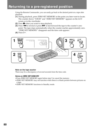 Page 8080
Using the Remote Commander, you can easily go back to the desired point on a tape after
playback.
(1)During playback, press ZERO SET MEMORY at the point you later want to locate.
The counter shows Ò0:00:00Ó and ÒZERO SET MEMORYÓ appears on the LCD
screen or in the viewfinder.
(2)Press p when you want to stop playback.
(3)Press 0 to rewind or press ) to fast-forward the tape to the counterÕs zero
point. The tape stops automatically when the counter reaches approximately zero.
ÒZERO SET MEMORYÓ...