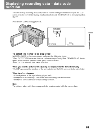 Page 8181
Advanced operations
You can display recording data (date/time or various settings when recorded) on the LCD
screen or in the viewfinder during playback (Data Code). The Data Code is also displayed on
the TV.
Press DATA CODE during playback.
To select the items to be displayedSet DATA CODE in the menu system, and select the following items:
When DATE/CAM is selected: date n various settings (SteadyShot, PROGRAM AE, shutter
speed, white balance, aperture value, gain) n no indicator.
When DATE is...