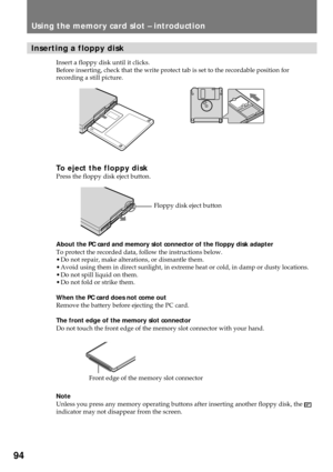 Page 9494
Using the memory card slot Ð introduction
Inserting a floppy disk
Insert a floppy disk until it clicks.
Before inserting, check that the write protect tab is set to the recordable position for
recording a still picture.
To eject the floppy diskPress the floppy disk eject button.
About the PC card and memory slot connector of the floppy disk adapter
To protect the recorded data, follow the instructions below.
¥ Do not repair, make alterations, or dismantle them.
¥ Avoid using them in direct sunlight,...