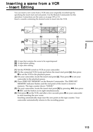 Page 113113
Editing
You can insert a new scene from a VCR onto your originally recorded tape by
specifying the insert start and end points. Use the Remote Commander for this
operation. Connections are the same as on page 109 or 111.
Insert a cassette containing the desired scene to insert into the VCR.
[A]:A tape that contains the scene to be superimposed
[B]:A tape before editing
[C]:A tape after editing
(1)Set the POWER switch to VCR on your camcorder.
(2)On the connected VCR, locate just before the insert...
